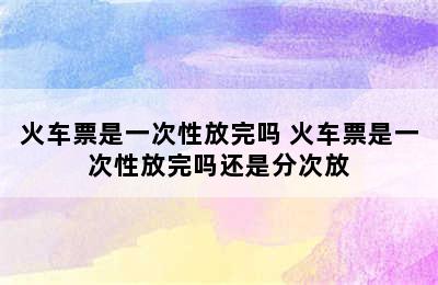 火车票是一次性放完吗 火车票是一次性放完吗还是分次放